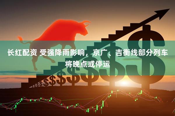 长红配资 受强降雨影响，京广、吉衡线部分列车将晚点或停运