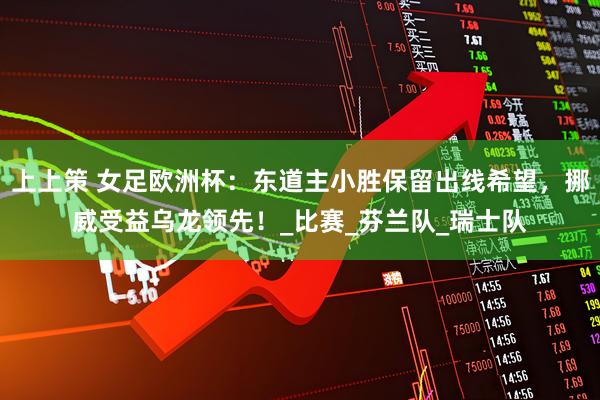 上上策 女足欧洲杯：东道主小胜保留出线希望，挪威受益乌龙领先！_比赛_芬兰队_瑞士队