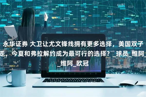 永华证券 大卫让尤文锋线拥有更多选择，美国双子星出走，今夏和弗拉解约成为最可行的选择？_球员_维阿_欧冠