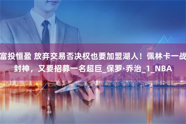 富投恒盈 放弃交易否决权也要加盟湖人！佩林卡一战封神，又要招募一名超巨_保罗·乔治_1_NBA