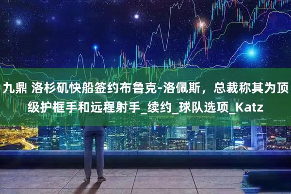 九鼎 洛杉矶快船签约布鲁克-洛佩斯，总裁称其为顶级护框手和远程射手_续约_球队选项_Katz