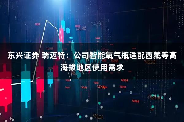 东兴证券 瑞迈特：公司智能氧气瓶适配西藏等高海拔地区使用需求
