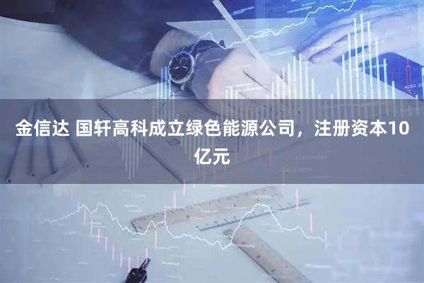 金信达 国轩高科成立绿色能源公司，注册资本10亿元