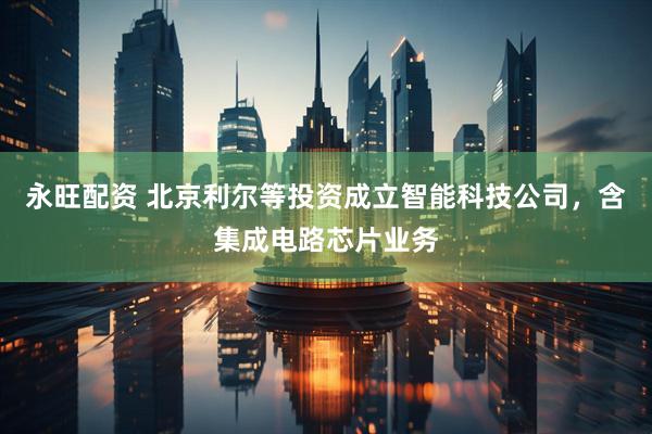 永旺配资 北京利尔等投资成立智能科技公司，含集成电路芯片业务