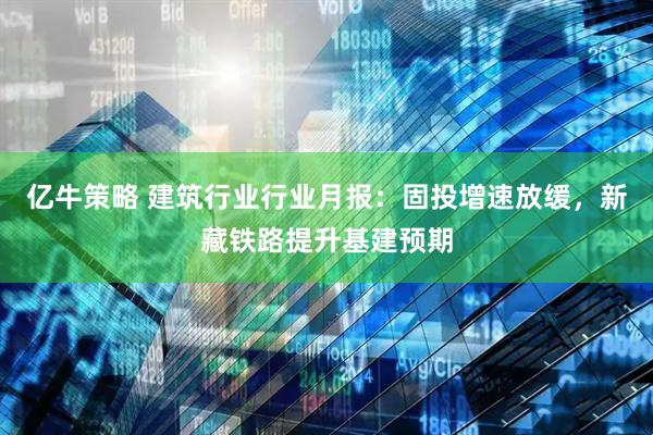 亿牛策略 建筑行业行业月报：固投增速放缓，新藏铁路提升基建预期
