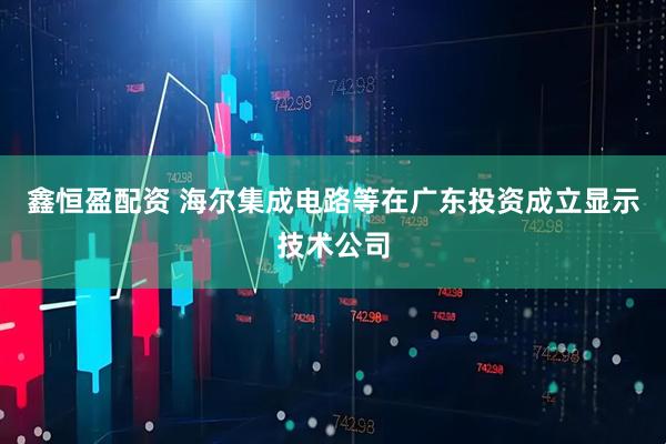 鑫恒盈配资 海尔集成电路等在广东投资成立显示技术公司