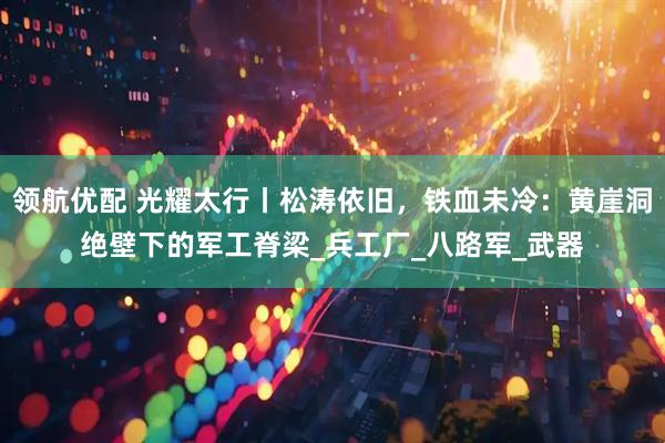 领航优配 光耀太行丨松涛依旧，铁血未冷：黄崖洞绝壁下的军工脊梁_兵工厂_八路军_武器
