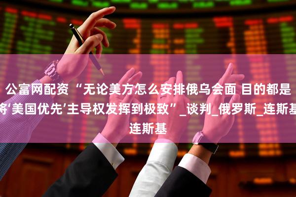 公富网配资 “无论美方怎么安排俄乌会面 目的都是将‘美国优先’主导权发挥到极致”_谈判_俄罗斯_连斯基