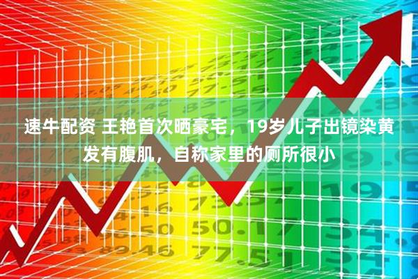 速牛配资 王艳首次晒豪宅，19岁儿子出镜染黄发有腹肌，自称家里的厕所很小