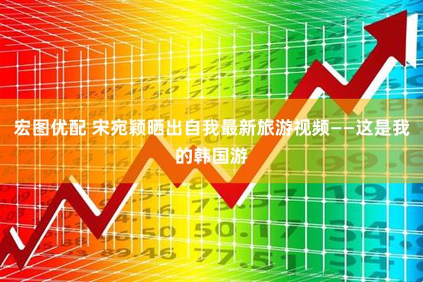 宏图优配 宋宛颖晒出自我最新旅游视频——这是我的韩国游