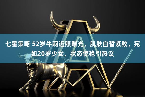 七星策略 52岁牛莉近照曝光，肌肤白皙紧致，宛如20岁少女，状态惊艳引热议
