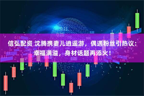 信弘配资 沈腾携妻儿逍遥游，偶遇粉丝引热议：幸福满溢，身材话题再添火！