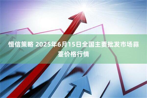 恒信策略 2025年6月15日全国主要批发市场蒜薹价格行情