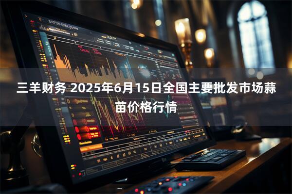 三羊财务 2025年6月15日全国主要批发市场蒜苗价格行情