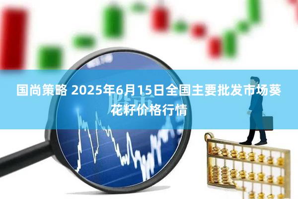 国尚策略 2025年6月15日全国主要批发市场葵花籽价格行情