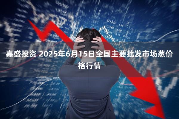 嘉盛投资 2025年6月15日全国主要批发市场葱价格行情