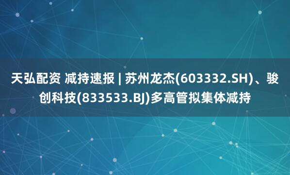 天弘配资 减持速报 | 苏州龙杰(603332.SH)、骏创科技(833533.BJ)多高管拟集体减持