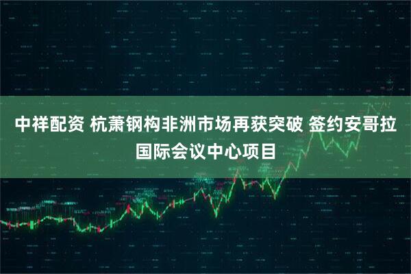 中祥配资 杭萧钢构非洲市场再获突破 签约安哥拉国际会议中心项目