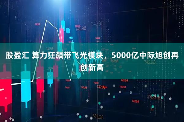 股盈汇 算力狂飙带飞光模块，5000亿中际旭创再创新高