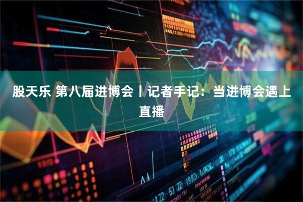 股天乐 第八届进博会丨记者手记：当进博会遇上直播