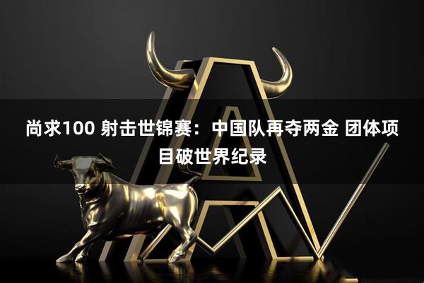 尚求100 射击世锦赛：中国队再夺两金&#32;团体项目破世界纪录