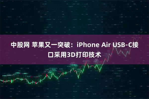 中股网 苹果又一突破：iPhone Air USB-C接口采用3D打印技术