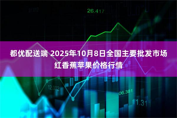 都优配送端 2025年10月8日全国主要批发市场红香蕉苹果价格行情