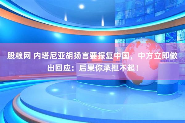 股粮网 内塔尼亚胡扬言要报复中国，中方立即做出回应：后果你承担不起！