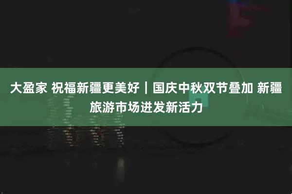 大盈家 祝福新疆更美好｜国庆中秋双节叠加 新疆旅游市场迸发新活力