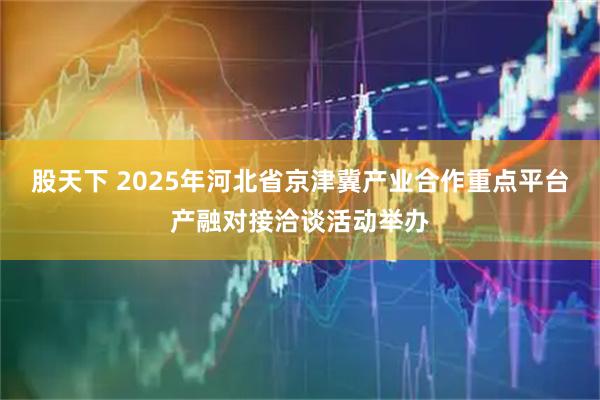 股天下 2025年河北省京津冀产业合作重点平台产融对接洽谈活动举办