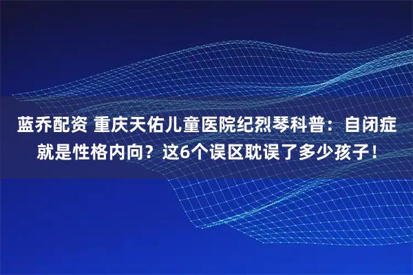 蓝乔配资 重庆天佑儿童医院纪烈琴科普：自闭症就是性格内向？这6个误区耽误了多少孩子！