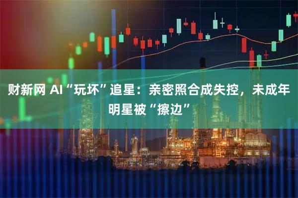 财新网 AI“玩坏”追星：亲密照合成失控，未成年明星被“擦边”
