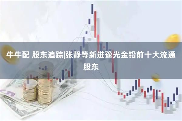 牛牛配 股东追踪|张静等新进豫光金铅前十大流通股东