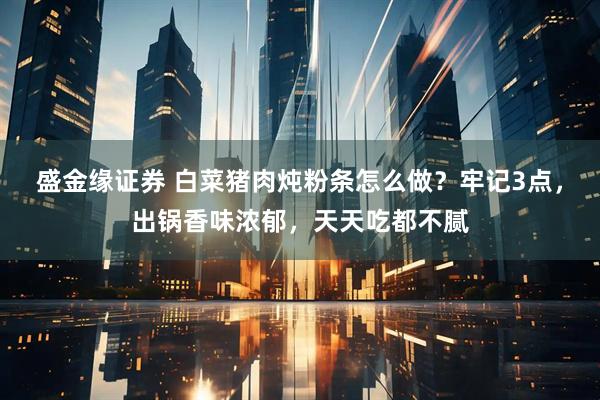 盛金缘证券 白菜猪肉炖粉条怎么做？牢记3点，出锅香味浓郁，天天吃都不腻