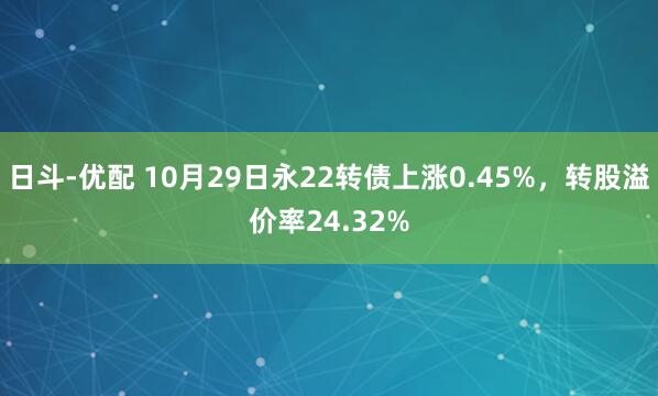 日斗-优配 10月29日永22转债上涨0.45%，转股溢价率24.32%