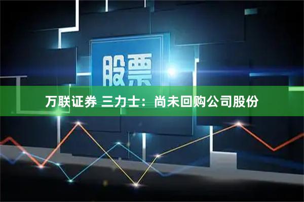 万联证券 三力士：尚未回购公司股份