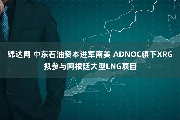 锦达网 中东石油资本进军南美 ADNOC旗下XRG拟参与阿根廷大型LNG项目