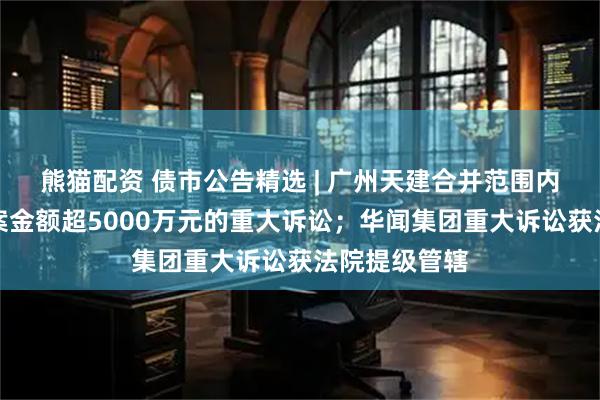 熊猫配资 债市公告精选 | 广州天建合并范围内新增两起涉案金额超5000万元的重大诉讼；华闻集团重大诉讼获法院提级管辖