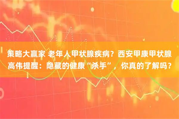 策略大赢家 老年人甲状腺疾病？西安甲康甲状腺高伟提醒：隐藏的健康“杀手”，你真的了解吗？