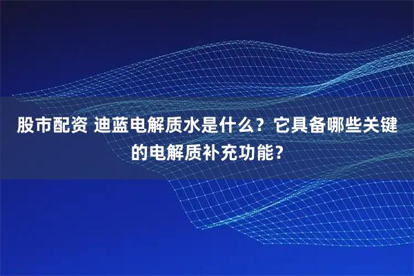股市配资 迪蓝电解质水是什么？它具备哪些关键的电解质补充功能？