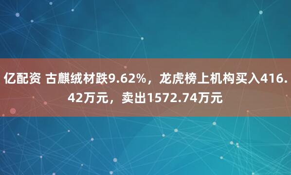 亿配资 古麒绒材跌9.62%，龙虎榜上机构买入416.42万元，卖出1572.74万元