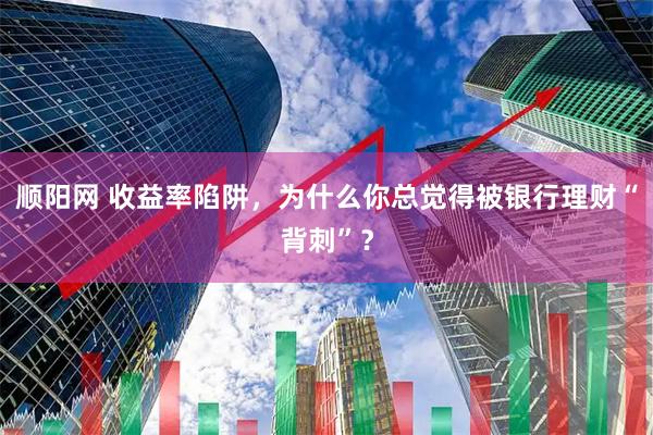 顺阳网 收益率陷阱，为什么你总觉得被银行理财“背刺”？