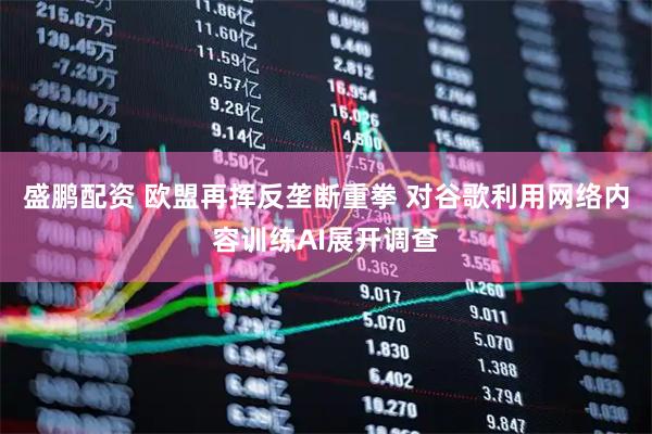 盛鹏配资 欧盟再挥反垄断重拳 对谷歌利用网络内容训练AI展开调查