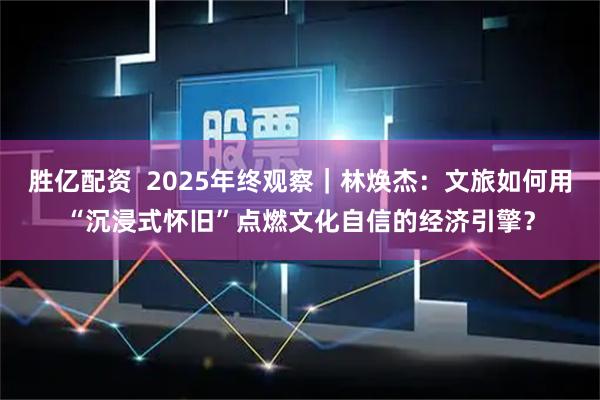 胜亿配资  2025年终观察｜林焕杰：文旅如何用“沉浸式怀旧”点燃文化自信的经济引擎？