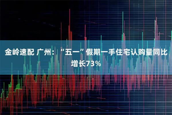 金岭速配 广州：“五一”假期一手住宅认购量同比增长73%