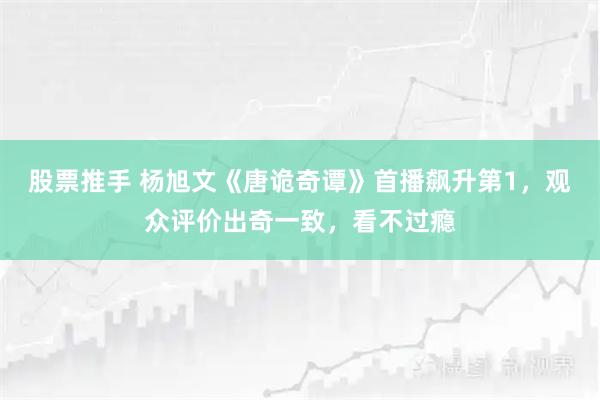 股票推手 杨旭文《唐诡奇谭》首播飙升第1,观众评价出奇一致,看不过瘾