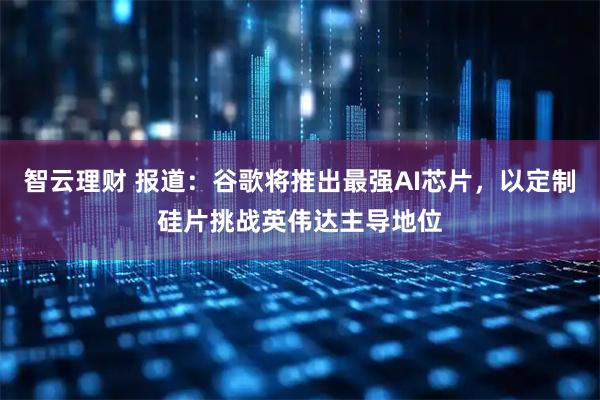 智云理财 报道：谷歌将推出最强AI芯片，以定制硅片挑战英伟达主导地位