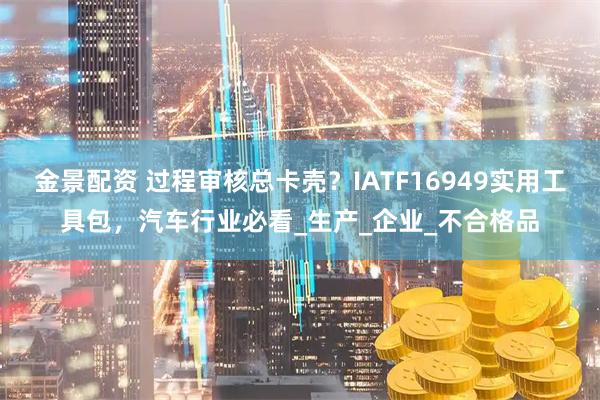 金景配资 过程审核总卡壳？IATF16949实用工具包，汽车行业必看_生产_企业_不合格品