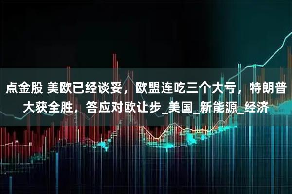 点金股 美欧已经谈妥，欧盟连吃三个大亏，特朗普大获全胜，答应对欧让步_美国_新能源_经济