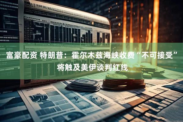 富豪配资 特朗普：霍尔木兹海峡收费“不可接受” 将触及美伊谈判红线